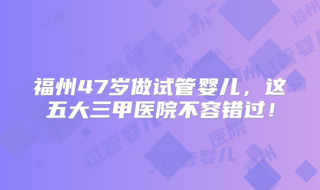 福州47岁做试管婴儿,这五大三甲医院不容错过!