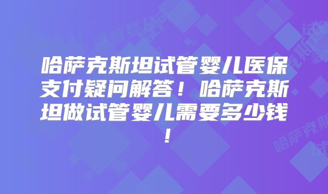 哈萨克斯坦试管婴儿医保支付疑问解答!哈萨克斯坦做试管婴儿需要多少钱!
