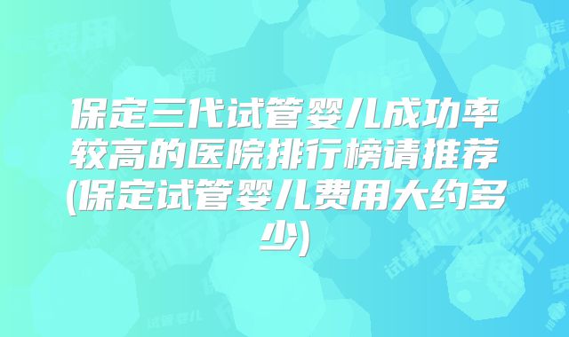保定三代试管婴儿成功率较高的医院排行榜请推荐(保定试管婴儿费用大约多少)