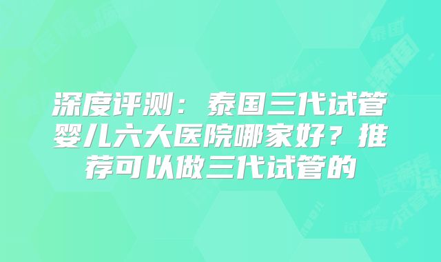 深度评测：泰国三代试管婴儿六大医院哪家好？推荐可以做三代试管的