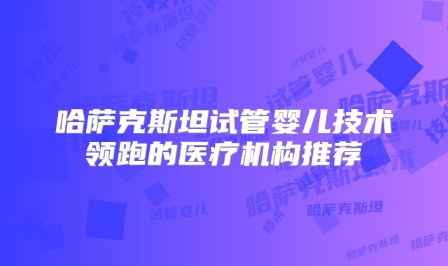 哈萨克斯坦试管婴儿技术领跑的医疗机构推荐