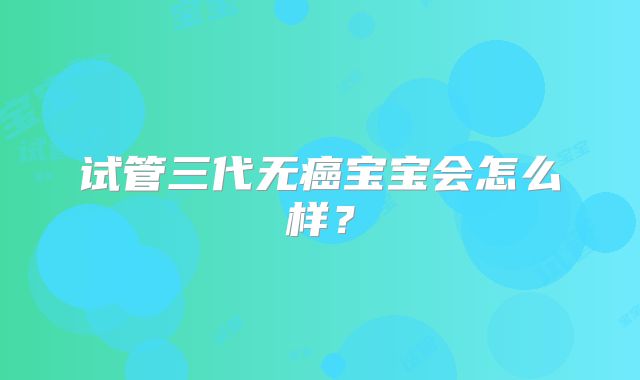 试管三代无癌宝宝会怎么样？