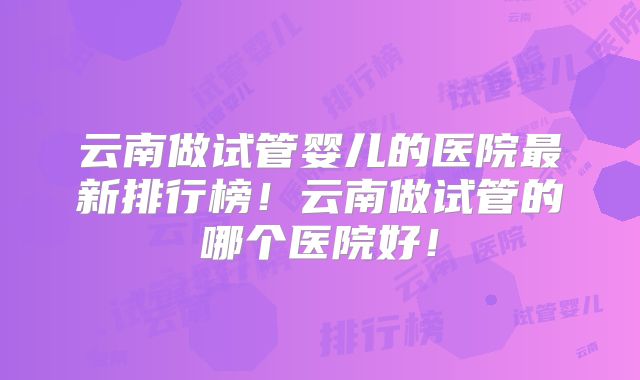 云南做试管婴儿的医院最新排行榜!云南做试管的哪个医院好!