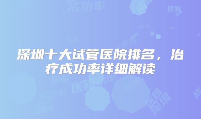 深圳十大试管医院排名，治疗成功率详细解读