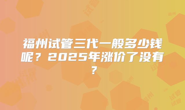 福州试管三代一般多少钱呢？2025年涨价了没有？