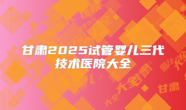 甘肃2025试管婴儿三代技术医院大全