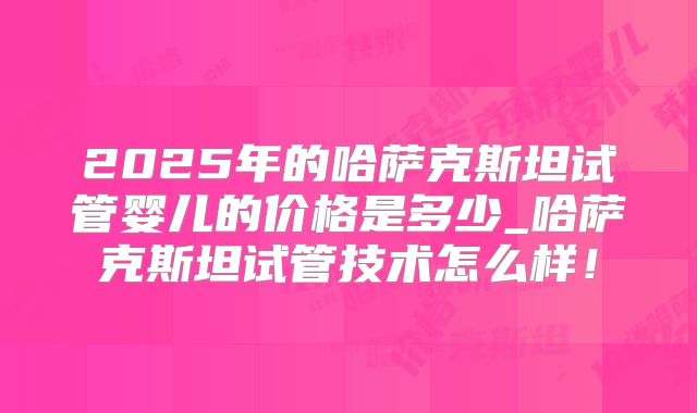 2025年的哈萨克斯坦试管婴儿的价格是多少_哈萨克斯坦试管技术怎么样！