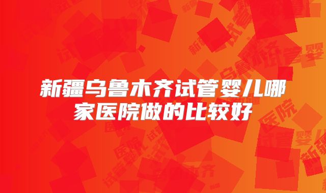 新疆乌鲁木齐试管婴儿哪家医院做的比较好