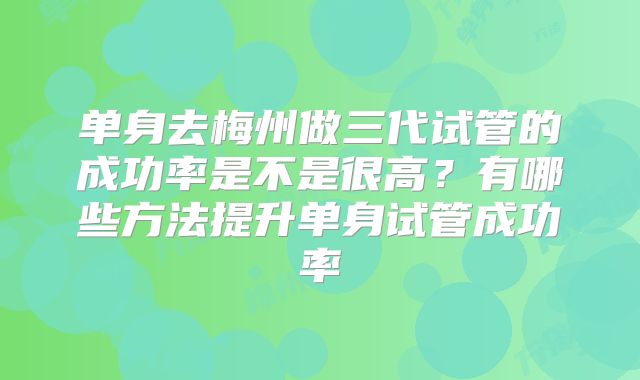 单身去梅州做三代试管的成功率是不是很高？有哪些方法提升单身试管成功率