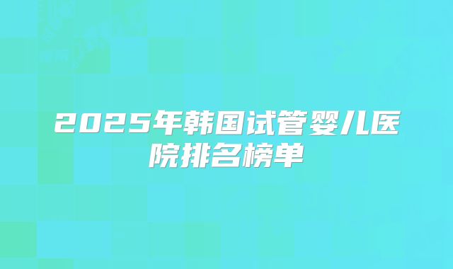 2025年韩国试管婴儿医院排名榜单
