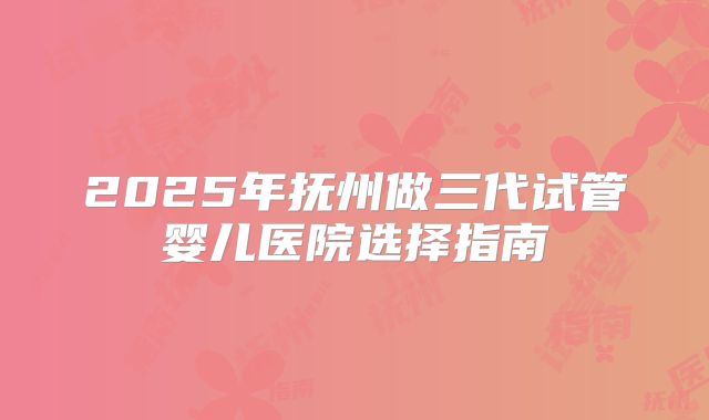 2025年抚州做三代试管婴儿医院选择指南