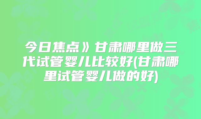 今日焦点》甘肃哪里做三代试管婴儿比较好(甘肃哪里试管婴儿做的好)