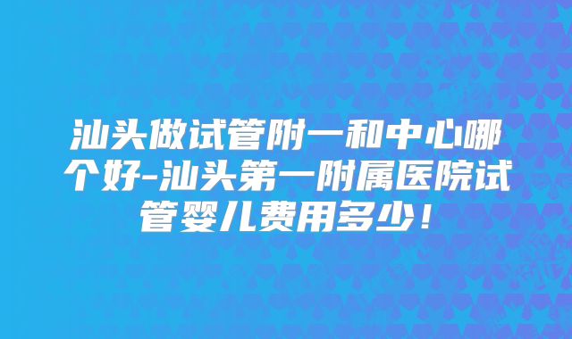 汕头做试管附一和中心哪个好-汕头第一附属医院试管婴儿费用多少！