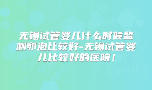 无锡试管婴儿什么时候监测卵泡比较好-无锡试管婴儿比较好的医院！