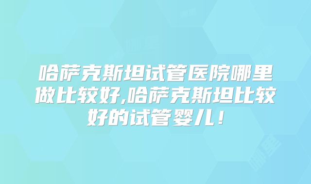 哈萨克斯坦试管医院哪里做比较好,哈萨克斯坦比较好的试管婴儿！