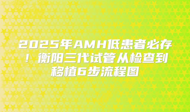 2025年AMH低患者必存!衡阳三代试管从检查到移植6步流程图