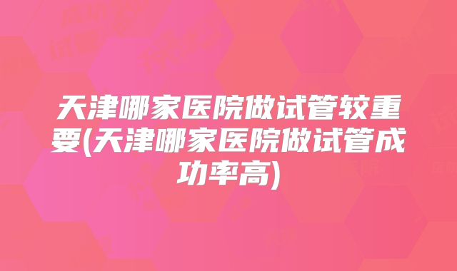 天津哪家医院做试管较重要(天津哪家医院做试管成功率高)