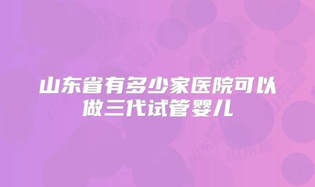 山东省有多少家医院可以做三代试管婴儿