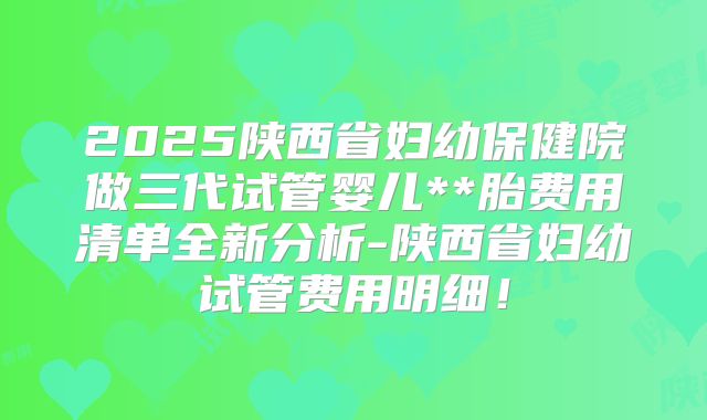 2025陕西省妇幼保健院做三代试管婴儿**胎费用清单全新分析-陕西省妇幼试管费用明细！