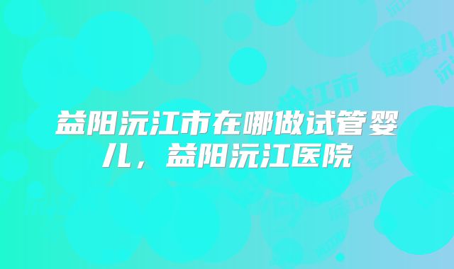 益阳沅江市在哪做试管婴儿，益阳沅江医院