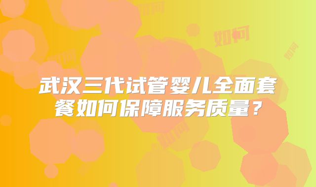 武汉三代试管婴儿全面套餐如何保障服务质量？