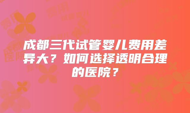 成都三代试管婴儿费用差异大？如何选择透明合理的医院？
