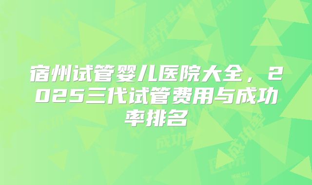 宿州试管婴儿医院大全，2025三代试管费用与成功率排名