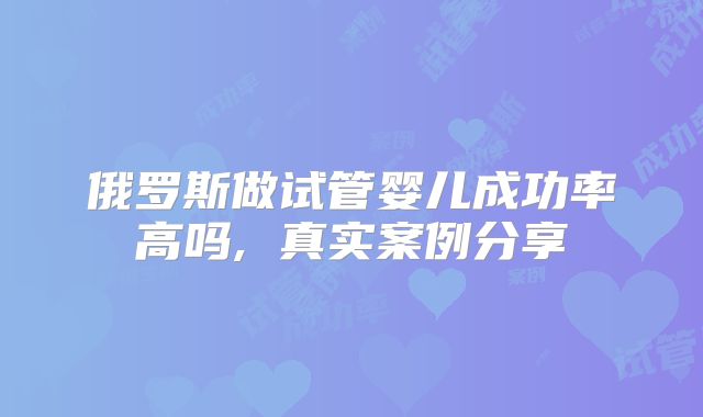 俄罗斯做试管婴儿成功率高吗, 真实案例分享