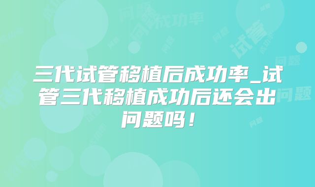 三代试管移植后成功率_试管三代移植成功后还会出问题吗！