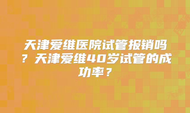 天津爱维医院试管报销吗?天津爱维40岁试管的成功率?