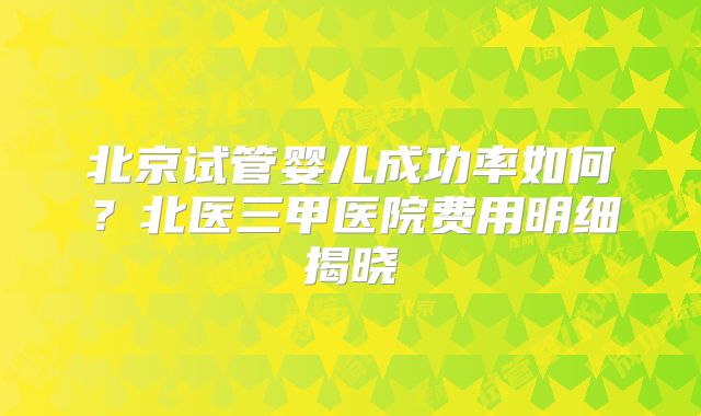 北京试管婴儿成功率如何？北医三甲医院费用明细揭晓