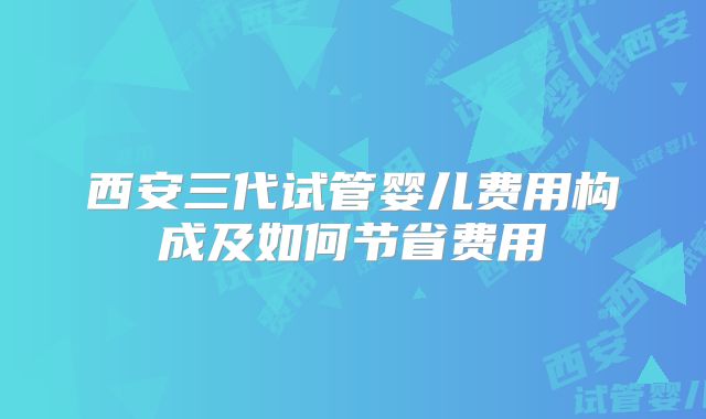 西安三代试管婴儿费用构成及如何节省费用