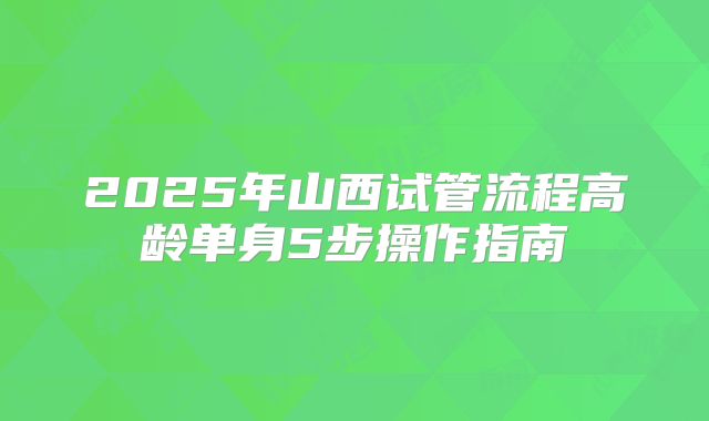 2025年山西试管流程高龄单身5步操作指南