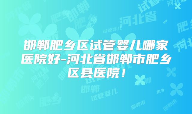 邯郸肥乡区试管婴儿哪家医院好-河北省邯郸市肥乡区县医院！