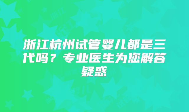 浙江杭州试管婴儿都是三代吗？专业医生为您解答疑惑