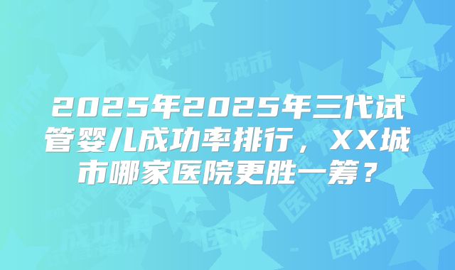 2025年2025年三代试管婴儿成功率排行，XX城市哪家医院更胜一筹？