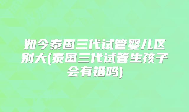 如今泰国三代试管婴儿区别大(泰国三代试管生孩子会有错吗)