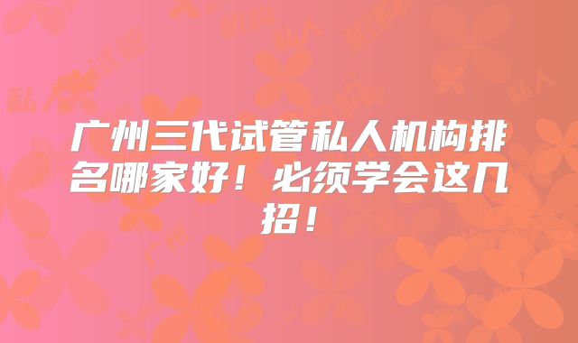 广州三代试管私人机构排名哪家好!必须学会这几招!