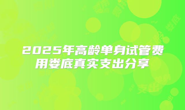 2025年高龄单身试管费用娄底真实支出分享