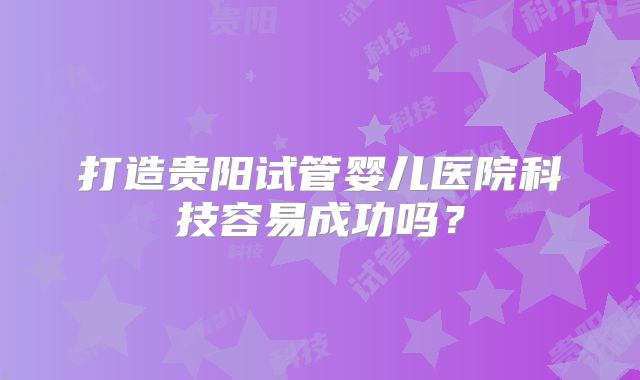 打造贵阳试管婴儿医院科技容易成功吗?