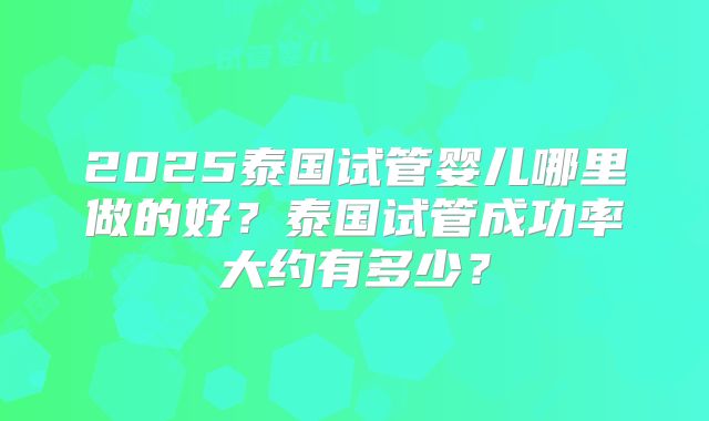 2025泰国试管婴儿哪里做的好？泰国试管成功率大约有多少？