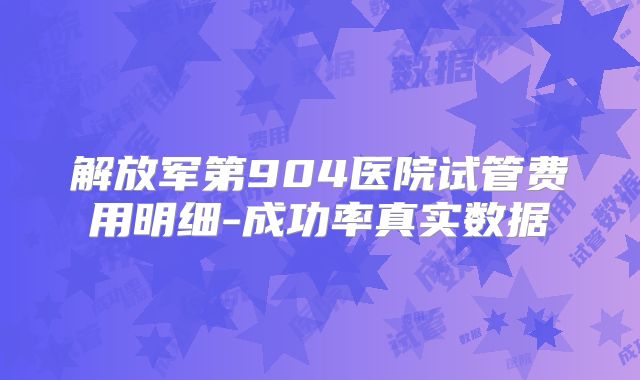 解放军第904医院试管费用明细-成功率真实数据