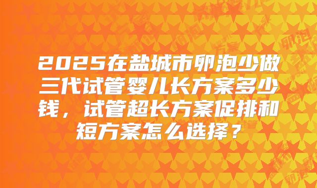 2025在盐城市卵泡少做三代试管婴儿长方案多少钱,试管超长方案促排和短方案怎么选择?