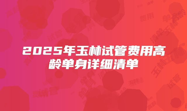 2025年玉林试管费用高龄单身详细清单