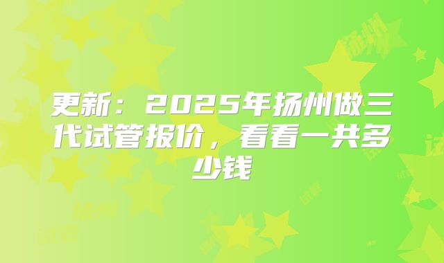 更新：2025年扬州做三代试管报价，看看一共多少钱