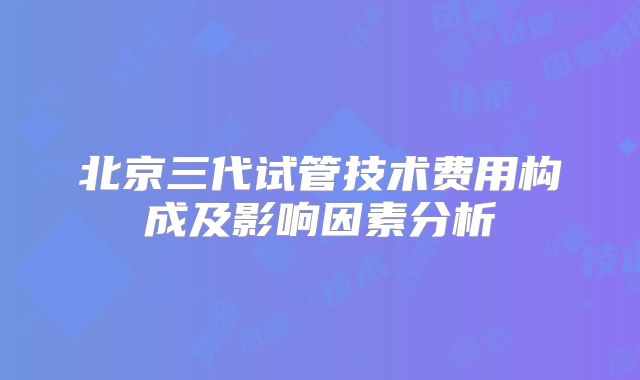 北京三代试管技术费用构成及影响因素分析