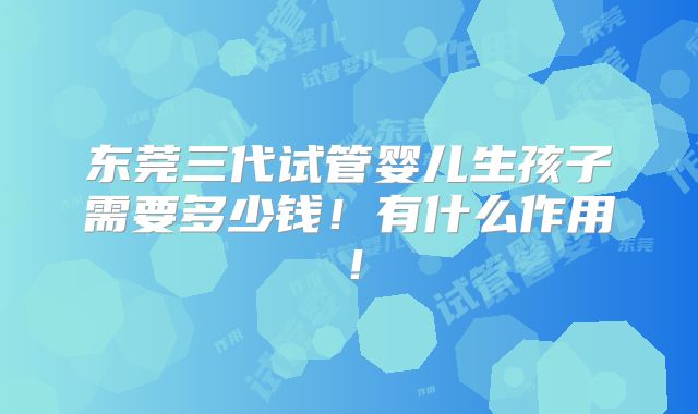 东莞三代试管婴儿生孩子需要多少钱!有什么作用!