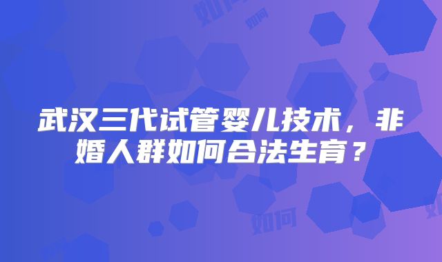 武汉三代试管婴儿技术，非婚人群如何合法生育？