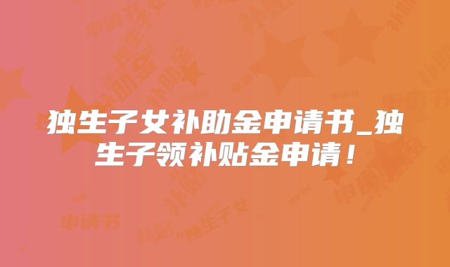 独生子女补助金申请书_独生子领补贴金申请！