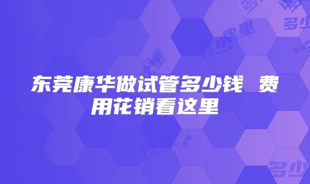 东莞康华做试管多少钱 费用花销看这里